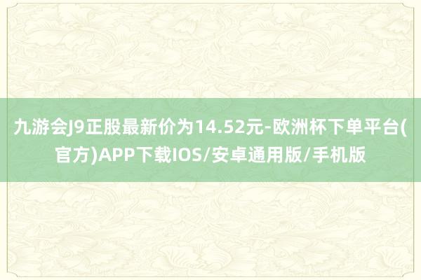 九游会J9正股最新价为14.52元-欧洲杯下单平台(官方)APP下载IOS/安卓通用版/手机版