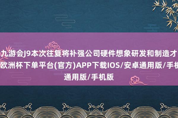 九游会J9本次往复将补强公司硬件想象研发和制造才略-欧洲杯下单平台(官方)APP下载IOS/安卓通用版/手机版