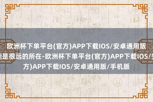 欧洲杯下单平台(官方)APP下载IOS/安卓通用版/手机版但也有可能是很远的所在-欧洲杯下单平台(官方)APP下载IOS/安卓通用版/手机版