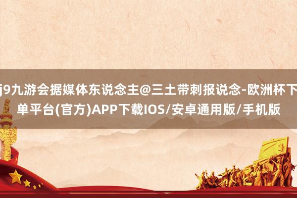 j9九游会据媒体东说念主@三土带刺报说念-欧洲杯下单平台(官方)APP下载IOS/安卓通用版/手机版