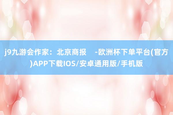 j9九游会作家：北京商报    -欧洲杯下单平台(官方)APP下载IOS/安卓通用版/手机版