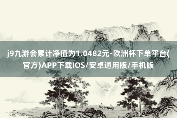 j9九游会累计净值为1.0482元-欧洲杯下单平台(官方)APP下载IOS/安卓通用版/手机版