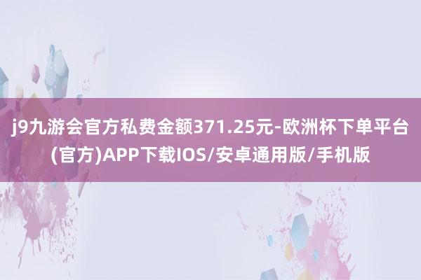 j9九游会官方私费金额371.25元-欧洲杯下单平台(官方)APP下载IOS/安卓通用版/手机版