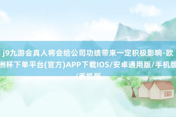 j9九游会真人将会给公司功绩带来一定积极影响-欧洲杯下单平台(官方)APP下载IOS/安卓通用版/手机版