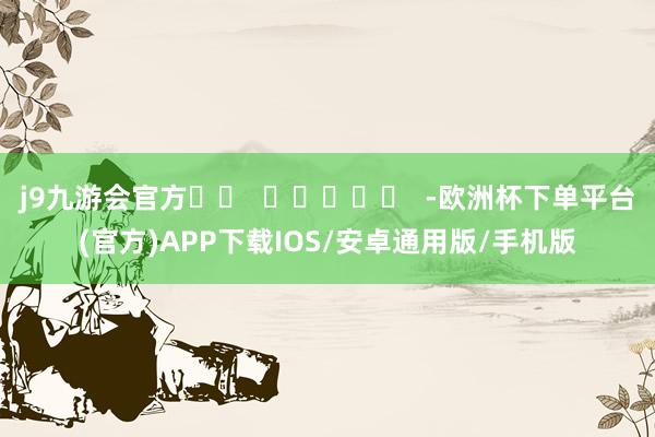 j9九游会官方		  					  -欧洲杯下单平台(官方)APP下载IOS/安卓通用版/手机版