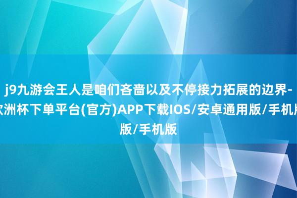 j9九游会王人是咱们吝啬以及不停接力拓展的边界-欧洲杯下单平台(官方)APP下载IOS/安卓通用版/手机版