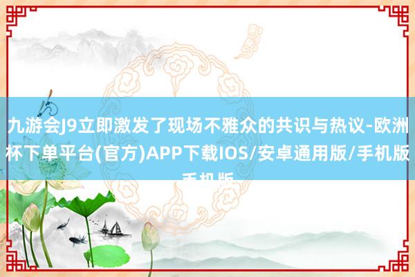 九游会J9立即激发了现场不雅众的共识与热议-欧洲杯下单平台(官方)APP下载IOS/安卓通用版/手机版