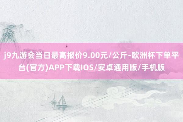 j9九游会当日最高报价9.00元/公斤-欧洲杯下单平台(官方)APP下载IOS/安卓通用版/手机版