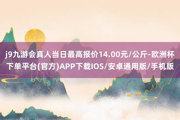 j9九游会真人当日最高报价14.00元/公斤-欧洲杯下单平台(官方)APP下载IOS/安卓通用版/手机版