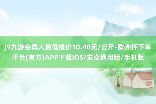 j9九游会真人最低报价10.40元/公斤-欧洲杯下单平台(官方)APP下载IOS/安卓通用版/手机版