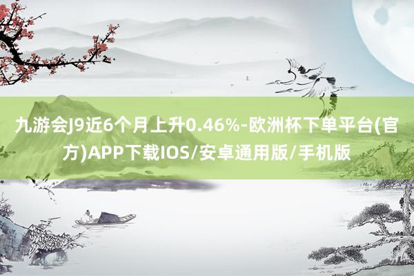 九游会J9近6个月上升0.46%-欧洲杯下单平台(官方)APP下载IOS/安卓通用版/手机版