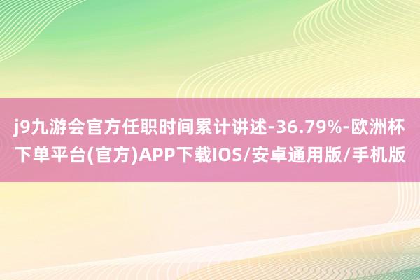 j9九游会官方任职时间累计讲述-36.79%-欧洲杯下单平台(官方)APP下载IOS/安卓通用版/手机版
