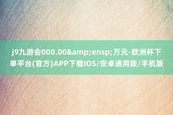 j9九游会000.00 万元-欧洲杯下单平台(官方)APP下载IOS/安卓通用版/手机版