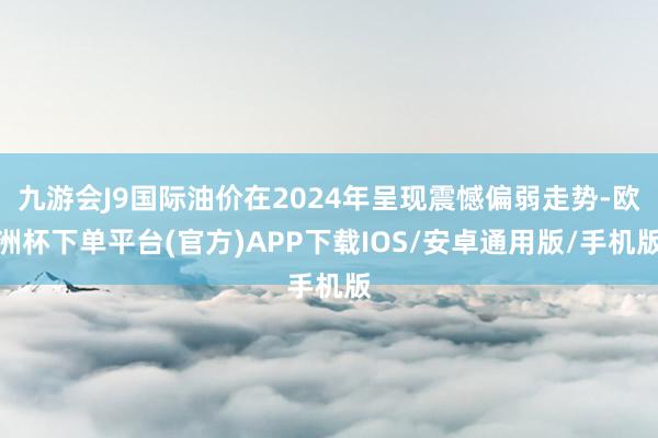 九游会J9国际油价在2024年呈现震憾偏弱走势-欧洲杯下单平台(官方)APP下载IOS/安卓通用版/手机版