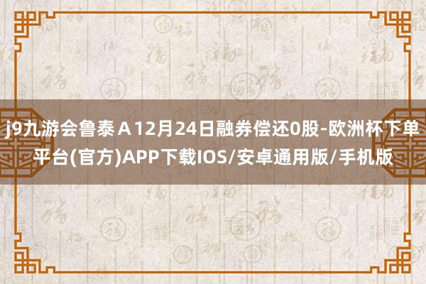 j9九游会鲁泰Ａ12月24日融券偿还0股-欧洲杯下单平台(官方)APP下载IOS/安卓通用版/手机版