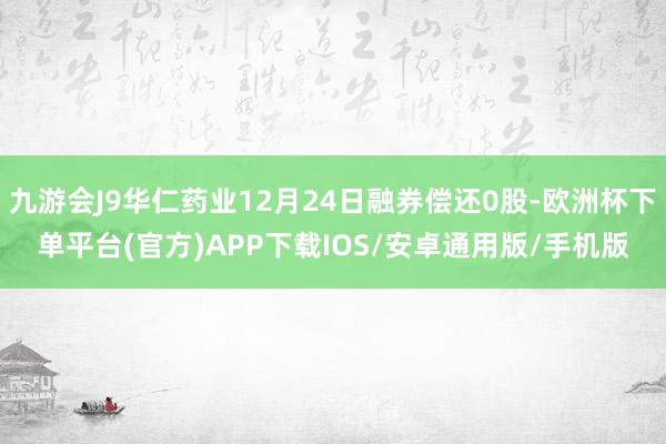 九游会J9华仁药业12月24日融券偿还0股-欧洲杯下单平台(官方)APP下载IOS/安卓通用版/手机版