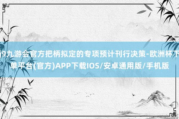 j9九游会官方把柄拟定的专项预计刊行决策-欧洲杯下单平台(官方)APP下载IOS/安卓通用版/手机版