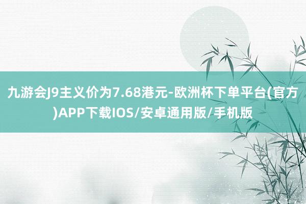 九游会J9主义价为7.68港元-欧洲杯下单平台(官方)APP下载IOS/安卓通用版/手机版