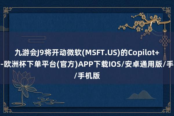 九游会J9将开动微软(MSFT.US)的Copilot+软件-欧洲杯下单平台(官方)APP下载IOS/安卓通用版/手机版