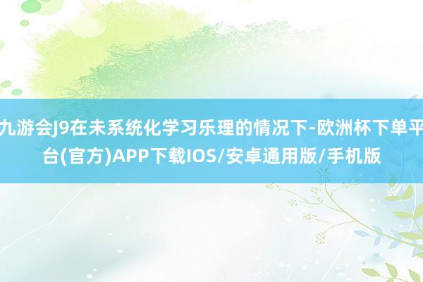 九游会J9在未系统化学习乐理的情况下-欧洲杯下单平台(官方)APP下载IOS/安卓通用版/手机版