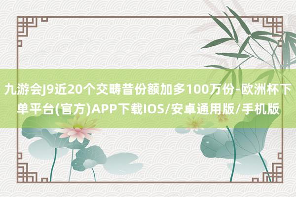 九游会J9近20个交畴昔份额加多100万份-欧洲杯下单平台(官方)APP下载IOS/安卓通用版/手机版