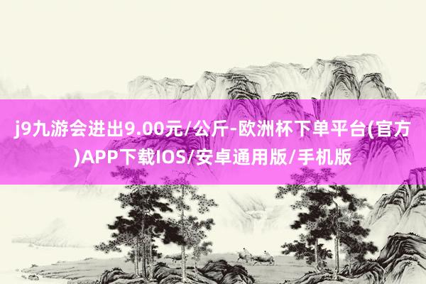 j9九游会进出9.00元/公斤-欧洲杯下单平台(官方)APP下载IOS/安卓通用版/手机版