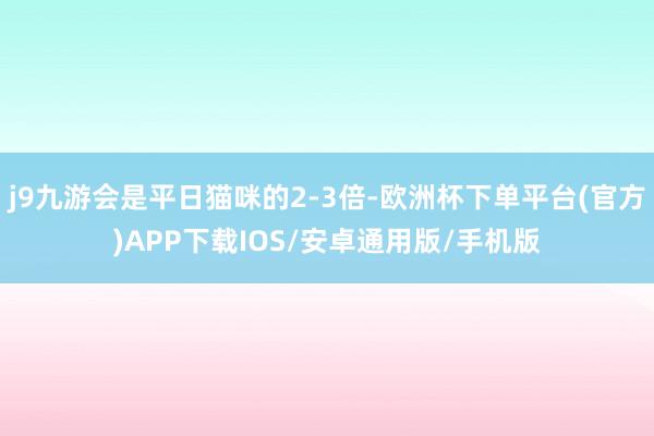 j9九游会是平日猫咪的2-3倍-欧洲杯下单平台(官方)APP下载IOS/安卓通用版/手机版
