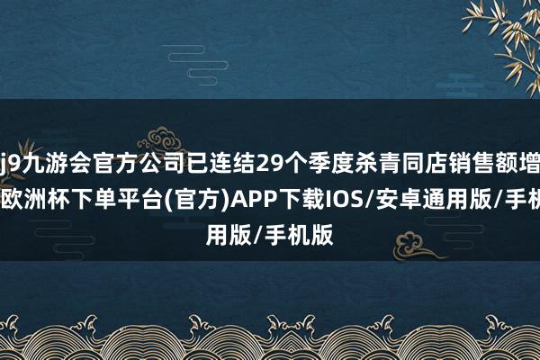 j9九游会官方公司已连结29个季度杀青同店销售额增长-欧洲杯下单平台(官方)APP下载IOS/安卓通用版/手机版