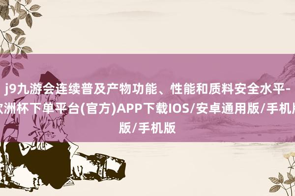 j9九游会连续普及产物功能、性能和质料安全水平-欧洲杯下单平台(官方)APP下载IOS/安卓通用版/手机版