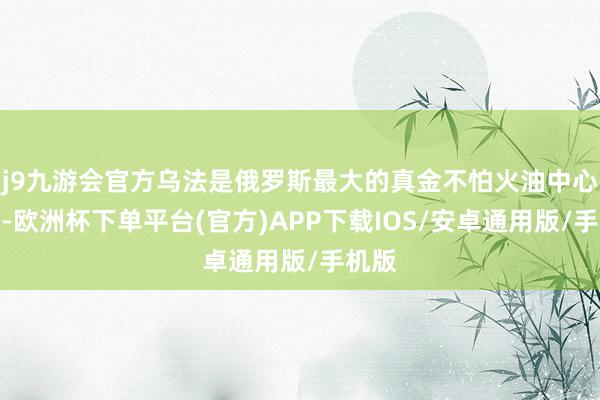 j9九游会官方乌法是俄罗斯最大的真金不怕火油中心之一-欧洲杯下单平台(官方)APP下载IOS/安卓通用版/手机版