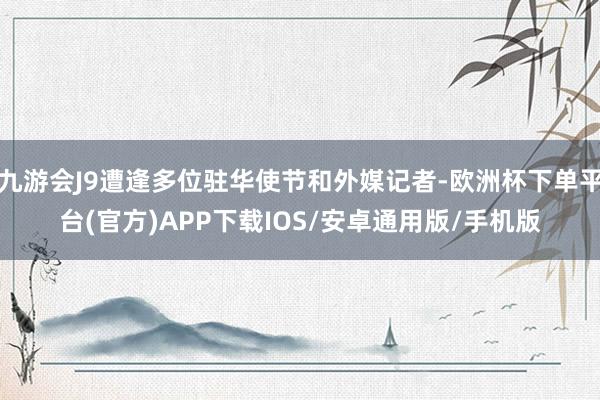 九游会J9遭逢多位驻华使节和外媒记者-欧洲杯下单平台(官方)APP下载IOS/安卓通用版/手机版
