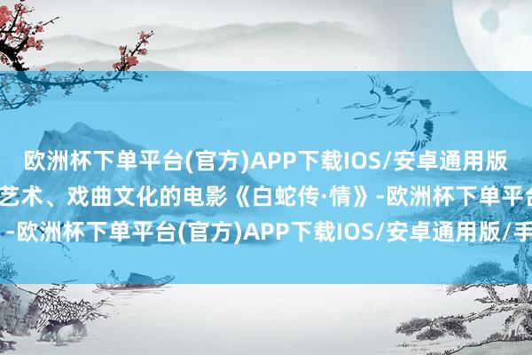 欧洲杯下单平台(官方)APP下载IOS/安卓通用版/手机版融入了传统粤剧艺术、戏曲文化的电影《白蛇传·情》-欧洲杯下单平台(官方)APP下载IOS/安卓通用版/手机版