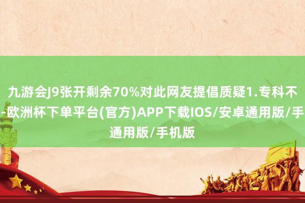 九游会J9张开剩余70%对此网友提倡质疑1.专科不合口-欧洲杯下单平台(官方)APP下载IOS/安卓通用版/手机版
