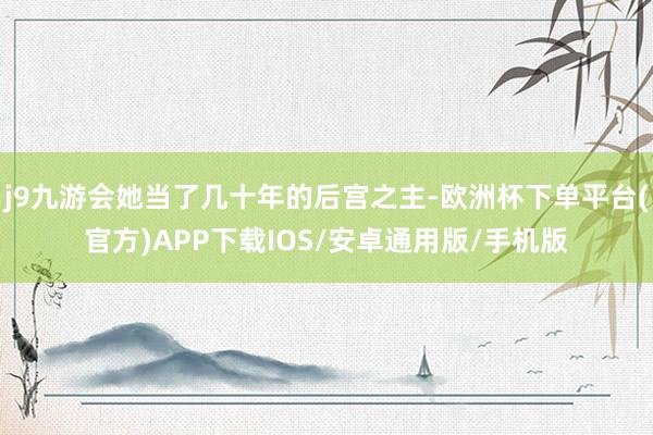 j9九游会她当了几十年的后宫之主-欧洲杯下单平台(官方)APP下载IOS/安卓通用版/手机版