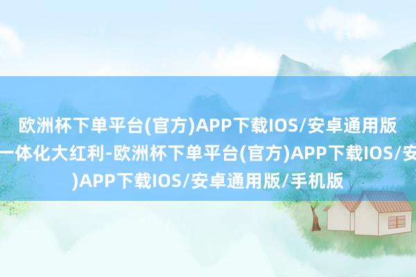 欧洲杯下单平台(官方)APP下载IOS/安卓通用版/手机版把捏整家一体化大红利-欧洲杯下单平台(官方)APP下载IOS/安卓通用版/手机版
