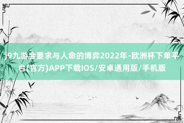 j9九游会要求与人命的博弈　　2022年-欧洲杯下单平台(官方)APP下载IOS/安卓通用版/手机版