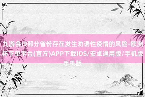 九游会J9部分省份存在发生劝诱性疫情的风险-欧洲杯下单平台(官方)APP下载IOS/安卓通用版/手机版