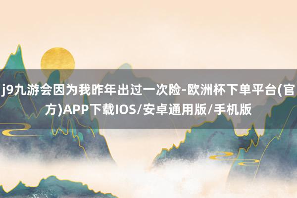 j9九游会因为我昨年出过一次险-欧洲杯下单平台(官方)APP下载IOS/安卓通用版/手机版
