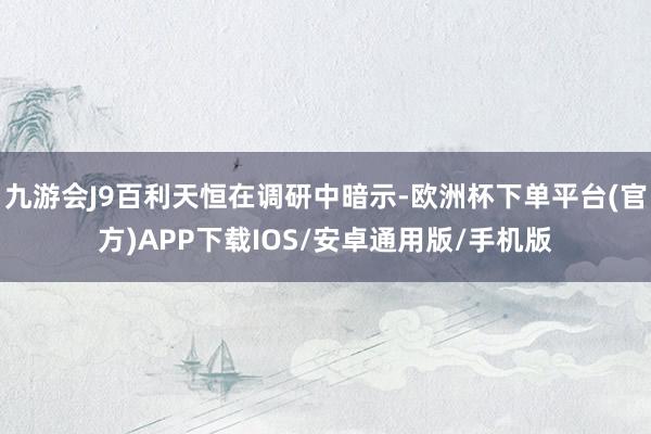 九游会J9百利天恒在调研中暗示-欧洲杯下单平台(官方)APP下载IOS/安卓通用版/手机版