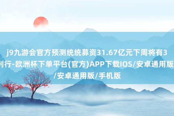 j9九游会官方预测统统募资31.67亿元下周将有3只新股刊行-欧洲杯下单平台(官方)APP下载IOS/安卓通用版/手机版