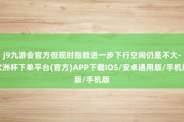 j9九游会官方但现时指数进一步下行空间仍是不大-欧洲杯下单平台(官方)APP下载IOS/安卓通用版/手机版