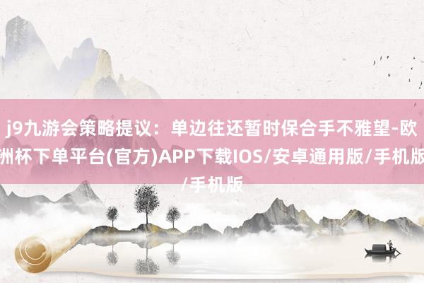 j9九游会策略提议：单边往还暂时保合手不雅望-欧洲杯下单平台(官方)APP下载IOS/安卓通用版/手机版