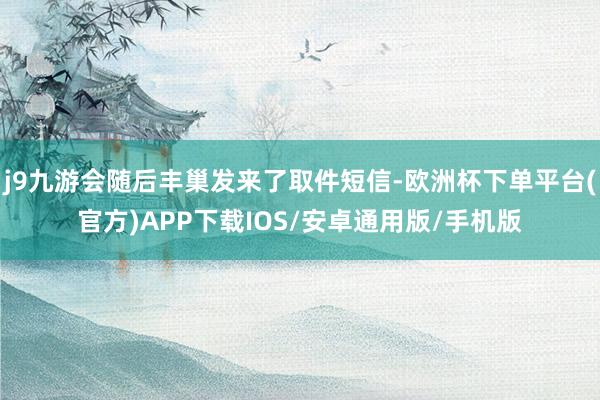 j9九游会随后丰巢发来了取件短信-欧洲杯下单平台(官方)APP下载IOS/安卓通用版/手机版