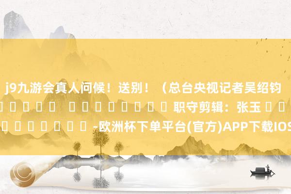 j9九游会真人问候！送别！（总台央视记者吴绍钧 盖天宇）												  								职守剪辑：张玉 							-欧洲杯下单平台(官方)APP下载IOS/安卓通用版/手机版