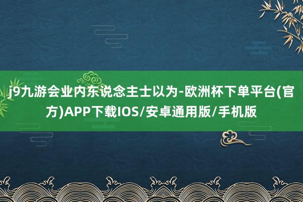 j9九游会　　业内东说念主士以为-欧洲杯下单平台(官方)APP下载IOS/安卓通用版/手机版