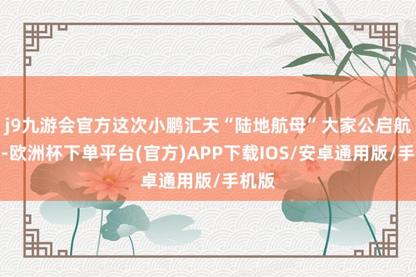 j9九游会官方这次小鹏汇天“陆地航母”大家公启航点飞-欧洲杯下单平台(官方)APP下载IOS/安卓通用版/手机版