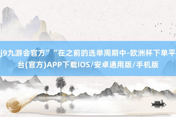 j9九游会官方”“在之前的选举周期中-欧洲杯下单平台(官方)APP下载IOS/安卓通用版/手机版