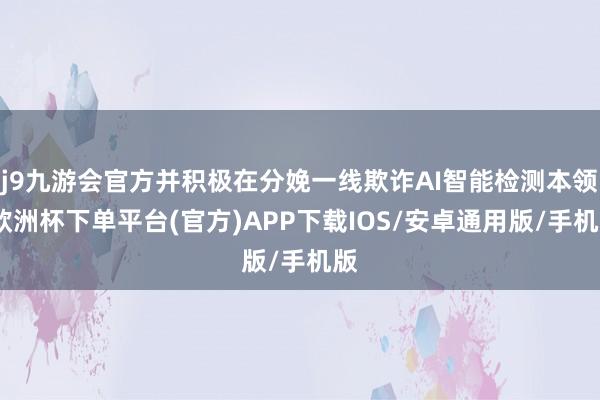 j9九游会官方并积极在分娩一线欺诈AI智能检测本领-欧洲杯下单平台(官方)APP下载IOS/安卓通用版/手机版