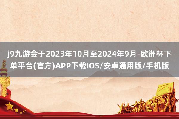 j9九游会于2023年10月至2024年9月-欧洲杯下单平台(官方)APP下载IOS/安卓通用版/手机版