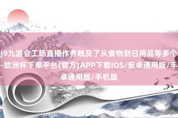 j9九游会工场直播作秀触及了从食物到日用品等多个鸿沟-欧洲杯下单平台(官方)APP下载IOS/安卓通用版/手机版